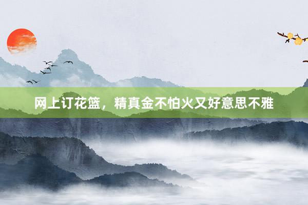 网上订花篮，精真金不怕火又好意思不雅