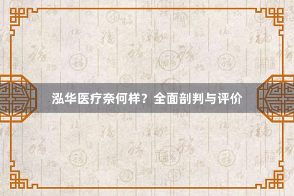 泓华医疗奈何样？全面剖判与评价