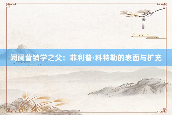 阛阓营销学之父：菲利普·科特勒的表面与扩充